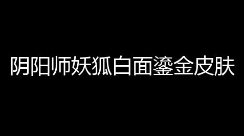 阴阳师妖狐白面鎏金皮肤得到攻略,明日方舟科技